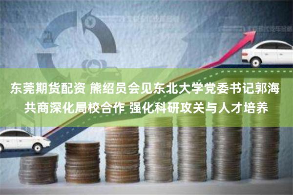 东莞期货配资 熊绍员会见东北大学党委书记郭海 共商深化局校合作 强化科研攻关与人才培养