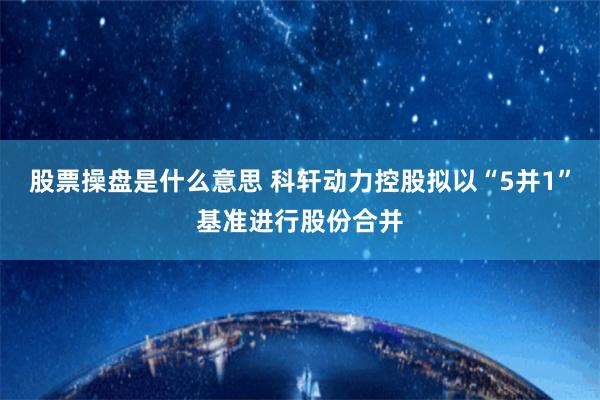 股票操盘是什么意思 科轩动力控股拟以“5并1”基准进行股份合并