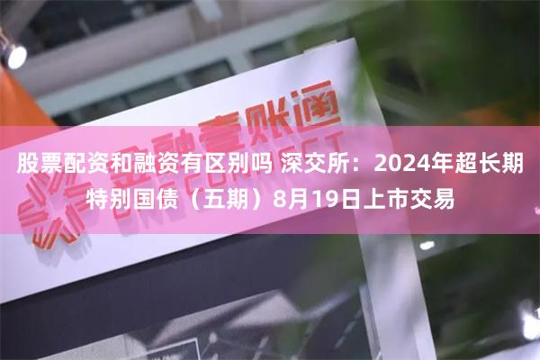 股票配资和融资有区别吗 深交所：2024年超长期特别国债（五期）8月19日上市交易