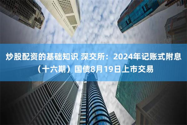 炒股配资的基础知识 深交所：2024年记账式附息（十六期）国债8月19日上市交易